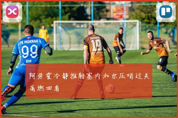 阿劳霍冷静推射塞内加尔压哨过关高燃回看