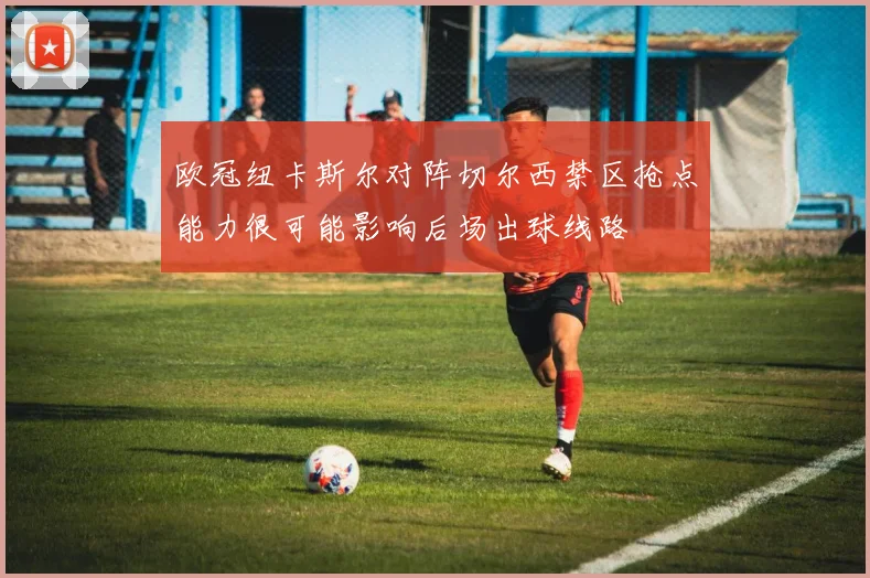 欧冠纽卡斯尔对阵切尔西禁区抢点能力很可能影响后场出球线路